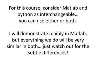 For this course, consider Matlab and
python as interchangeable…
you can use either or both.
I will demonstrate mainly in Matlab,
but everything we do will be very
similar in both… just watch out for the
subtle differences!
 