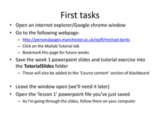 First tasks
• Open an internet explorer/Google chrome window
• Go to the following webpage:
– http://personalpages.manchester.ac.uk/staff/michael.berks
– Click on the Matlab Tutorial tab
– Bookmark this page for future weeks
• Save the week 1 powerpoint slides and tutorial exercise into
the TutorialSlides folder
– These will also be added to the ‘Course content’ section of blackboard
• Leave the window open (we’ll need it later)
• Open the ‘lesson 1’ powerpoint file you’ve just saved
– As I’m going through the slides, follow them on your computer
 