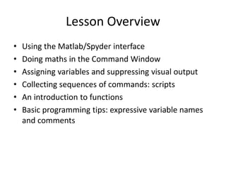 Lesson Overview
• Using the Matlab/Spyder interface
• Doing maths in the Command Window
• Assigning variables and suppressing visual output
• Collecting sequences of commands: scripts
• An introduction to functions
• Basic programming tips: expressive variable names
and comments
 