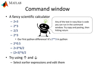 Command window
• A fancy scientific calculator
– 2+3
– 2*3
– 2/3
– 2^3
• Our first python difference! It’s 2**3 in python
– 2^0.5
– 2+3*6/2
– (2+3)*6/2
• Try using ↑ and ↓
– Select earlier expressions and edit them
Any of the text in navy blue is code
you can run in the command
window. Try copy and pasting, then
hitting return
 