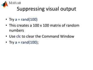 Suppressing visual output
• Try a = rand(100)
• This creates a 100 x 100 matrix of random
numbers
• Use clc to clear the Command Window
• Try a = rand(100);
 