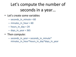 Let's compute the number of
seconds in a year…
• Let's create some variables
– seconds_in_minute = 60
– minutes_in_hour = 60
– hours_in_day = 24
– days_in_year = 365
• Then compute:
– seconds_in_year = seconds_in_minute*
minutes_in_hour*hours_in_day*days_in_year
 