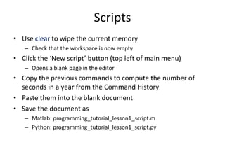 Scripts
• Use clear to wipe the current memory
– Check that the workspace is now empty
• Click the ‘New script’ button (top left of main menu)
– Opens a blank page in the editor
• Copy the previous commands to compute the number of
seconds in a year from the Command History
• Paste them into the blank document
• Save the document as
– Matlab: programming_tutorial_lesson1_script.m
– Python: programming_tutorial_lesson1_script.py
 