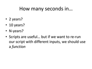 How many seconds in…
• 2 years?
• 10 years?
• N-years?
• Scripts are useful… but if we want to re-run
our script with different inputs, we should use
a function
 