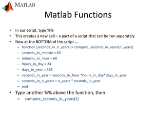 Matlab Functions
• In our script, type %%
• This creates a new cell – a part of a script that can be run separately
• Now at the BOTTOM of the script …
– function [seconds_in_n_years] = compute_seconds_in_years(n_years)
– seconds_in_minute = 60
– minutes_in_hour = 60
– hours_in_day = 24
– days_in_year = 365
– seconds_in_year = seconds_in_hour *hours_in_day*days_in_year
– seconds_in_n_years = n_years * seconds_in_year
– end
• Type another %% above the function, then
– compute_seconds_in_years(2)
 