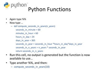 Python Functions
• Again type %%
• Now type …
– def compute_seconds_in_years(n_years)
seconds_in_minute = 60
minutes_in_hour = 60
hours_in_day = 24
days_in_year = 365
seconds_in_year = seconds_in_hour *hours_in_day*days_in_year
seconds_in_n_years = n_years * seconds_in_year
return seconds_in_n_years
• Run this cell, no output is generated but the function is now
available to use…
• Type another %%, and then:
– compute_seconds_in_years(10)
 