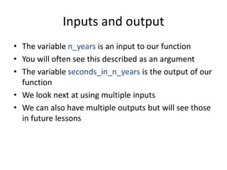 Inputs and output
• The variable n_years is an input to our function
• You will often see this described as an argument
• The variable seconds_in_n_years is the output of our
function
• We look next at using multiple inputs
• We can also have multiple outputs but will see those
in future lessons
 