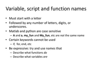 Variable, script and function names
• Must start with a letter
• Followed by any number of letters, digits, or
underscores.
• Matlab and python are case sensitive
– A and a, my_fun and My_fun, etc are not the same name
• Certain keywords cannot be used
– if, for, end, etc
• Be expressive: try and use names that
– Describe what functions do
– Describe what variables are
 