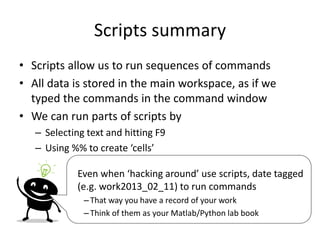 Scripts summary
• Scripts allow us to run sequences of commands
• All data is stored in the main workspace, as if we
typed the commands in the command window
• We can run parts of scripts by
– Selecting text and hitting F9
– Using %% to create ‘cells’
Even when ‘hacking around’ use scripts, date tagged
(e.g. work2013_02_11) to run commands
– That way you have a record of your work
– Think of them as your Matlab/Python lab book
 