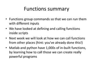 Functions summary
• Functions group commands so that we can run them
with different inputs
• We have looked at defining and calling functions
inside scripts
• Next week we will look at how we can call functions
from other places (hint: you've already done this!)
• Matlab and python have 1,000s of in-built functions,
by learning how to call those we can create really
powerful programs
 