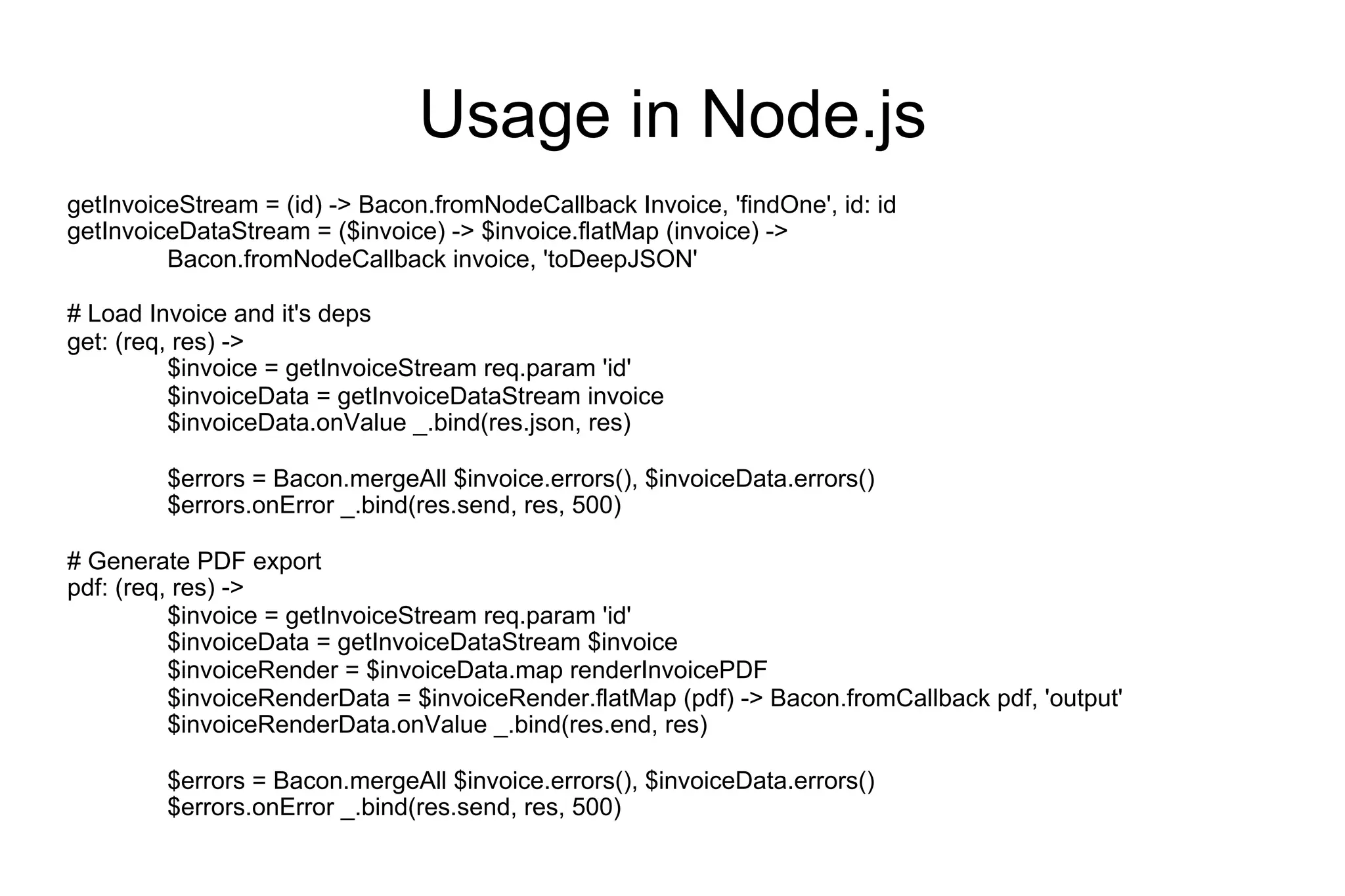Usage in Node.js
getInvoiceStream = (id) -> Bacon.fromNodeCallback Invoice, 'findOne', id: id
getInvoiceDataStream = ($invoice) -> $invoice.flatMap (invoice) ->
Bacon.fromNodeCallback invoice, 'toDeepJSON'
# Load Invoice and it's deps
get: (req, res) ->
$invoice = getInvoiceStream req.param 'id'
$invoiceData = getInvoiceDataStream invoice
$invoiceData.onValue _.bind(res.json, res)
$errors = Bacon.mergeAll $invoice.errors(), $invoiceData.errors()
$errors.onError _.bind(res.send, res, 500)
# Generate PDF export
pdf: (req, res) ->
$invoice = getInvoiceStream req.param 'id'
$invoiceData = getInvoiceDataStream $invoice
$invoiceRender = $invoiceData.map renderInvoicePDF
$invoiceRenderData = $invoiceRender.flatMap (pdf) -> Bacon.fromCallback pdf, 'output'
$invoiceRenderData.onValue _.bind(res.end, res)
$errors = Bacon.mergeAll $invoice.errors(), $invoiceData.errors()
$errors.onError _.bind(res.send, res, 500)

 
