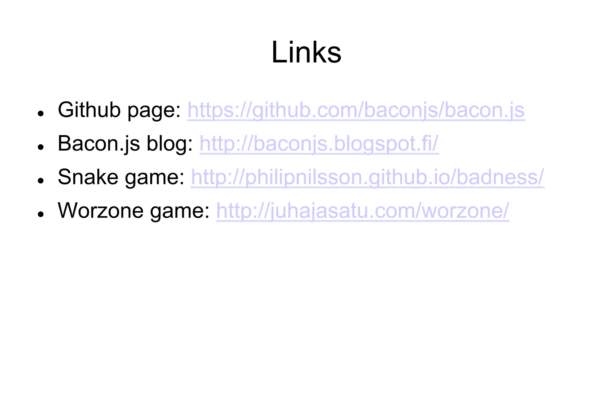 Links
l 

Github page: https://github.com/baconjs/bacon.js

l 

Bacon.js blog: http://baconjs.blogspot.fi/

l 

Snake game: http://philipnilsson.github.io/badness/

l 

Worzone game: http://juhajasatu.com/worzone/

 