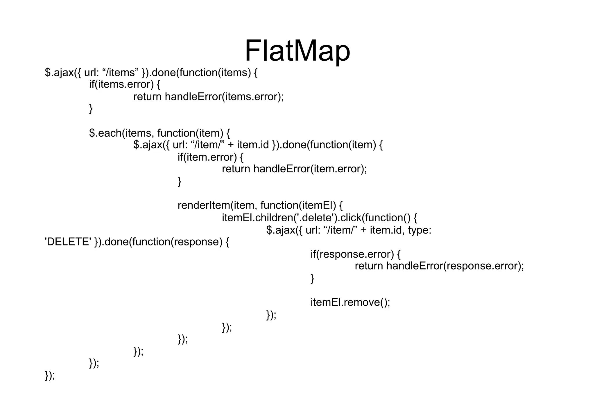 FlatMap

$.ajax({ url: “/items” }).done(function(items) {
if(items.error) {
return handleError(items.error);
}

$.each(items, function(item) {
$.ajax({ url: “/item/” + item.id }).done(function(item) {
if(item.error) {
return handleError(item.error);
}
renderItem(item, function(itemEl) {
itemEl.children('.delete').click(function() {
$.ajax({ url: “/item/” + item.id, type:
'DELETE' }).done(function(response) {
if(response.error) {
return handleError(response.error);
}
itemEl.remove();
});
});
});
});

});

});

 