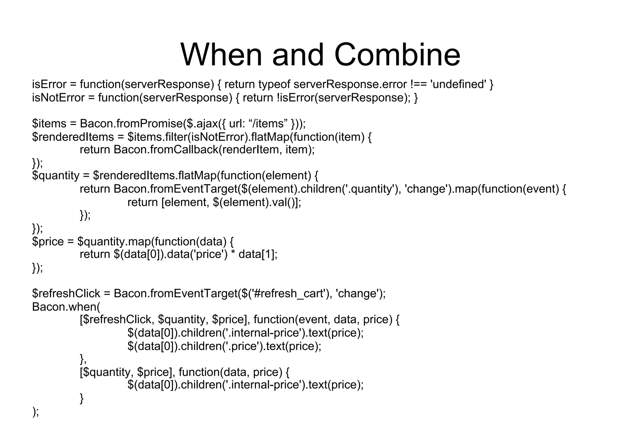 When and Combine
isError = function(serverResponse) { return typeof serverResponse.error !== 'undefined' }
isNotError = function(serverResponse) { return !isError(serverResponse); }
$items = Bacon.fromPromise($.ajax({ url: “/items” }));
$renderedItems = $items.filter(isNotError).flatMap(function(item) {
return Bacon.fromCallback(renderItem, item);
});
$quantity = $renderedItems.flatMap(function(element) {
return Bacon.fromEventTarget($(element).children('.quantity'), 'change').map(function(event) {
return [element, $(element).val()];
});
});
$price = $quantity.map(function(data) {
return $(data[0]).data('price') * data[1];
});
$refreshClick = Bacon.fromEventTarget($('#refresh_cart'), 'change');
Bacon.when(
[$refreshClick, $quantity, $price], function(event, data, price) {
$(data[0]).children('.internal-price').text(price);
$(data[0]).children('.price').text(price);
},
[$quantity, $price], function(data, price) {
$(data[0]).children('.internal-price').text(price);
}
);

 