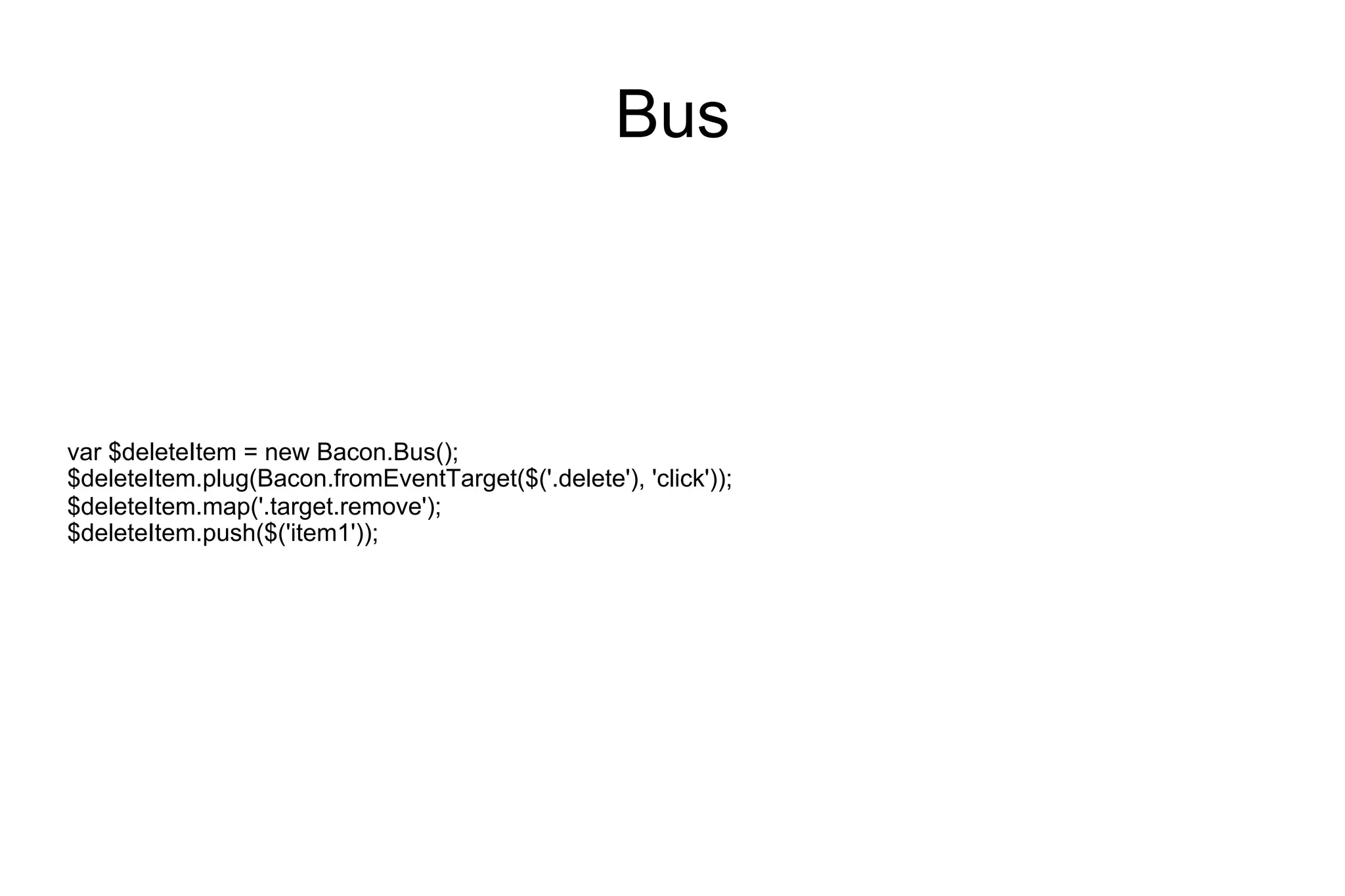 Bus

var $deleteItem = new Bacon.Bus();
$deleteItem.plug(Bacon.fromEventTarget($('.delete'), 'click'));
$deleteItem.map('.target.remove');
$deleteItem.push($('item1'));

 