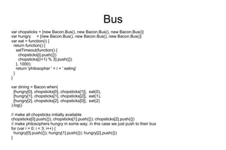 Bus
var chopsticks = [new Bacon.Bus(), new Bacon.Bus(), new Bacon.Bus()]
var hungry = [new Bacon.Bus(), new Bacon.Bus(), new Bacon.Bus()]
var eat = function(i) {
return function() {
setTimeout(function() {
chopsticks[i].push({})
chopsticks[(i+1) % 3].push({})
}, 1000);
return 'philosopher ' + i + ' eating'
}
}
var dining = Bacon.when(
[hungry[0], chopsticks[0], chopsticks[1]], eat(0),
[hungry[1], chopsticks[1], chopsticks[2]], eat(1),
[hungry[2], chopsticks[2], chopsticks[0]], eat(2)
).log()
// make all chopsticks initially available
chopsticks[0].push({}); chopsticks[1].push({}); chopsticks[2].push({})
// make philosophers hungry in some way, in this case we just push to their bus
for (var i = 0; i < 3; i++) {
hungry[0].push({}); hungry[1].push({}); hungry[2].push({})
}

 
