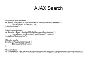 AJAX Search
// Stream of search queries
var $query = $("#search").asEventStream("keyup").map(function(event) {
return $(event.srcElement).val();
}).skipDuplicates();
// Search result strings
var $results = $query.throttle(500).flatMapLatest(function(query) {
return Bacon.fromPromise($.ajax("/search/" + query))
}).mapError("Search error");
// Render results
$results.onValue(function(result) {
$("#results").html(result);
});
// Search status
var searchStatus = $query.map(true).merge($results.map(false)).skipDuplicates().toProperty(false);

 