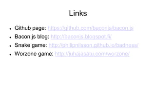 Links
l 

Github page: https://github.com/baconjs/bacon.js

l 

Bacon.js blog: http://baconjs.blogspot.fi/

l 

Snake game: http://philipnilsson.github.io/badness/

l 

Worzone game: http://juhajasatu.com/worzone/

 