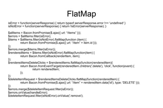 FlatMap
isError = function(serverResponse) { return typeof serverResponse.error !== 'undefined' }
isNotError = function(serverResponse) { return !isError(serverResponse); }
$allItems = Bacon.fromPromise($.ajax({ url: “/items” }));
$errors = $allItems.filter(isError);
$items = $allItems.filter(isNotError).flatMap(function (item) {
return Bacon.fromPromise($.ajax({ url: “/item” + item.id }));
});
$errors.merge($items.filter(isError));
$renderedItems = $items.filter(isNotError).flatMap(function(item) {
return Bacon.fromCallback(renderItem, item);
});
$renderedItemsDeleteClicks = $renderedItems.flatMap(function(renderedItem){
return Bacon.fromEventTarget(renderedItem.children('.delete'), 'click', function(event) {
return renderedItem;
});
});
$deleteItemRequest = $renderedItemsDeleteClicks.flatMap(function(renderedItem) {
return Bacon.fromPromise($.ajax({ url: “/item” + renderedItem.data('id'), type: 'DELETE' }));
});
$errors.merge($deleteItemRequest.filter(isError));
$errors.onValue(handleError);
$deleteItemRequest.filter(isNotError).onValue('.remove');

 