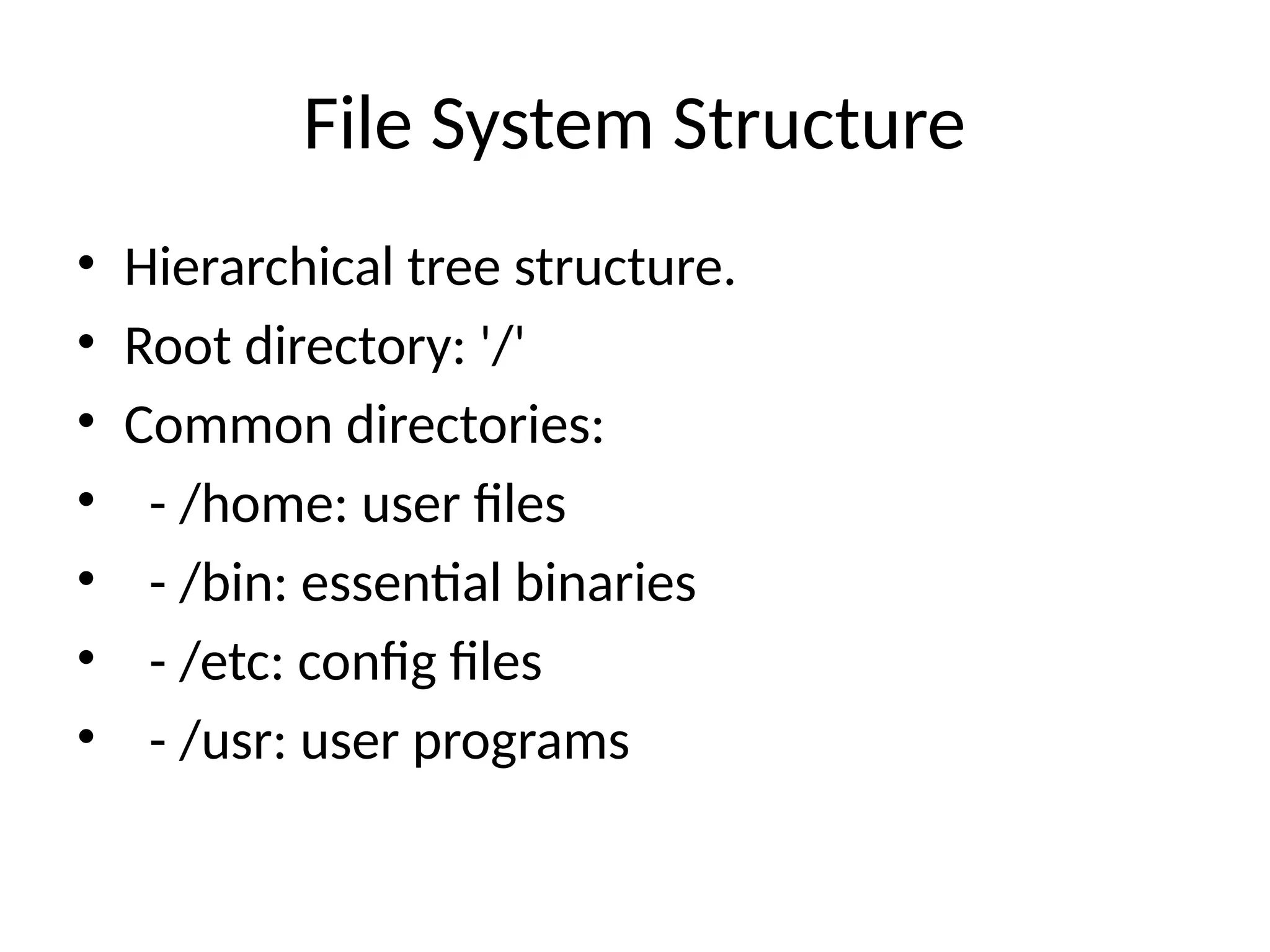 File System Structure
• Hierarchical tree structure.
• Root directory: '/'
• Common directories:
• - /home: user files
• - /bin: essential binaries
• - /etc: config files
• - /usr: user programs
 