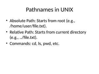 Pathnames in UNIX
• Absolute Path: Starts from root (e.g.,
/home/user/file.txt).
• Relative Path: Starts from current directory
(e.g., ../file.txt).
• Commands: cd, ls, pwd, etc.
 
