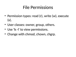 File Permissions
• Permission types: read (r), write (w), execute
(x).
• User classes: owner, group, others.
• Use 'ls -l' to view permissions.
• Change with chmod, chown, chgrp.
 