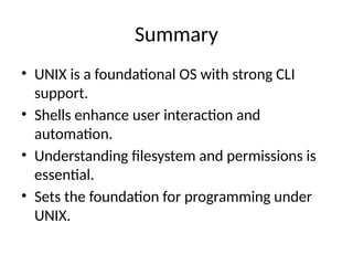 Summary
• UNIX is a foundational OS with strong CLI
support.
• Shells enhance user interaction and
automation.
• Understanding filesystem and permissions is
essential.
• Sets the foundation for programming under
UNIX.
 