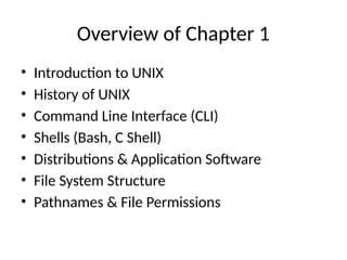Overview of Chapter 1
• Introduction to UNIX
• History of UNIX
• Command Line Interface (CLI)
• Shells (Bash, C Shell)
• Distributions & Application Software
• File System Structure
• Pathnames & File Permissions
 