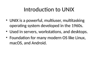 Introduction to UNIX
• UNIX is a powerful, multiuser, multitasking
operating system developed in the 1960s.
• Used in servers, workstations, and desktops.
• Foundation for many modern OS like Linux,
macOS, and Android.
 