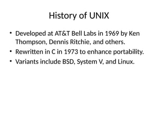 History of UNIX
• Developed at AT&T Bell Labs in 1969 by Ken
Thompson, Dennis Ritchie, and others.
• Rewritten in C in 1973 to enhance portability.
• Variants include BSD, System V, and Linux.
 