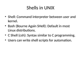 Shells in UNIX
• Shell: Command interpreter between user and
kernel.
• Bash (Bourne Again SHell): Default in most
Linux distributions.
• C Shell (csh): Syntax similar to C programming.
• Users can write shell scripts for automation.
 