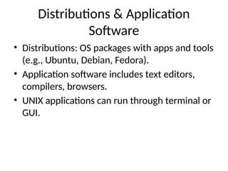 Distributions & Application
Software
• Distributions: OS packages with apps and tools
(e.g., Ubuntu, Debian, Fedora).
• Application software includes text editors,
compilers, browsers.
• UNIX applications can run through terminal or
GUI.
 