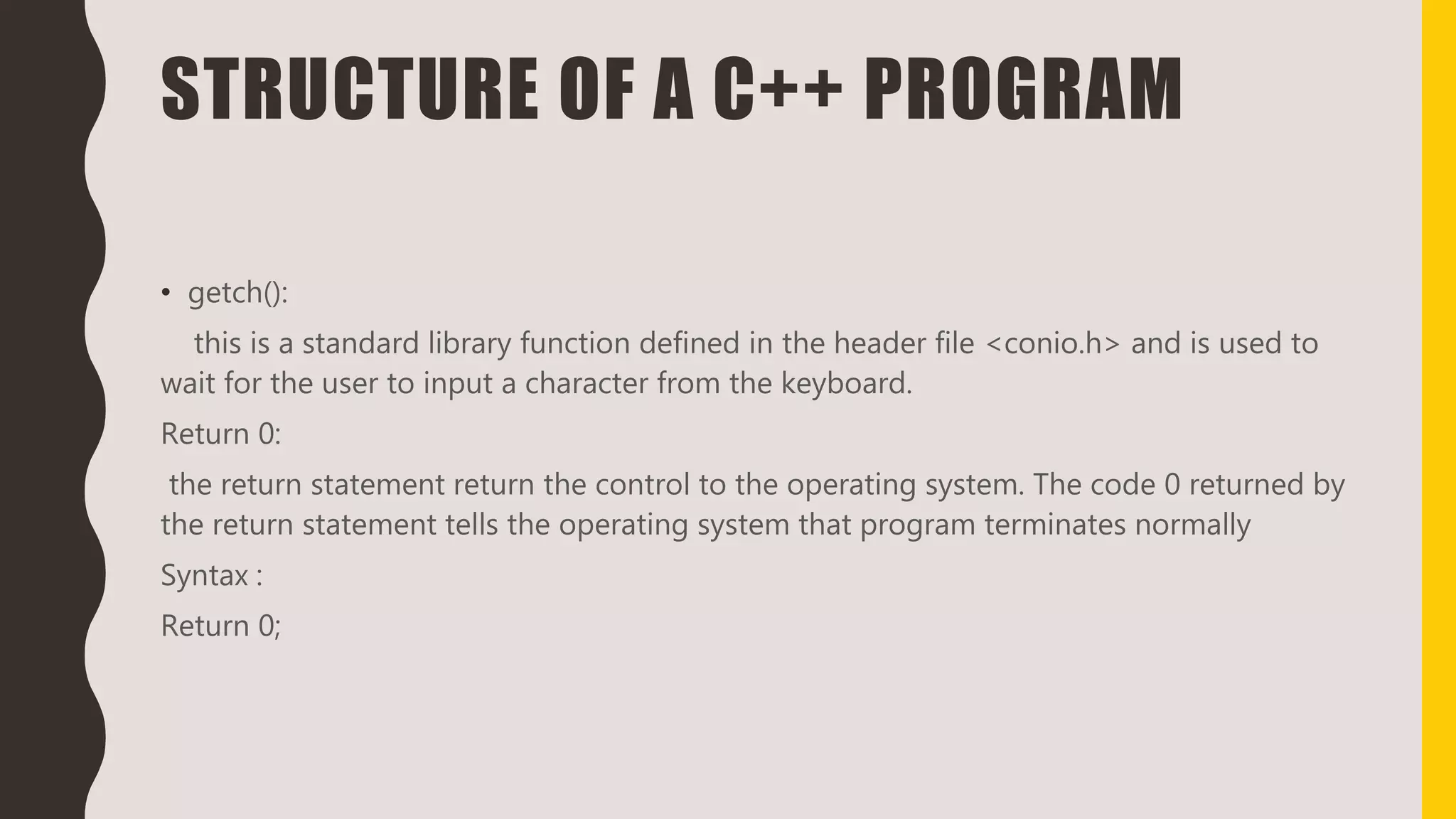 STRUCTURE OF A C++ PROGRAM
• getch():
this is a standard library function defined in the header file <conio.h> and is used to
wait for the user to input a character from the keyboard.
Return 0:
the return statement return the control to the operating system. The code 0 returned by
the return statement tells the operating system that program terminates normally
Syntax :
Return 0;
 