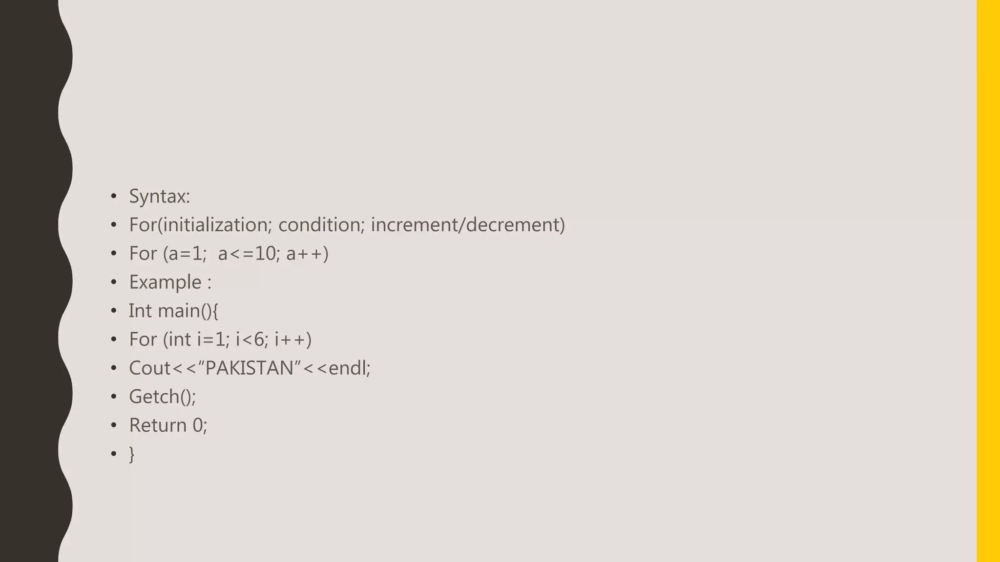 • Syntax:
• For(initialization; condition; increment/decrement)
• For (a=1; a<=10; a++)
• Example :
• Int main(){
• For (int i=1; i<6; i++)
• Cout<<“PAKISTAN”<<endl;
• Getch();
• Return 0;
• }
 