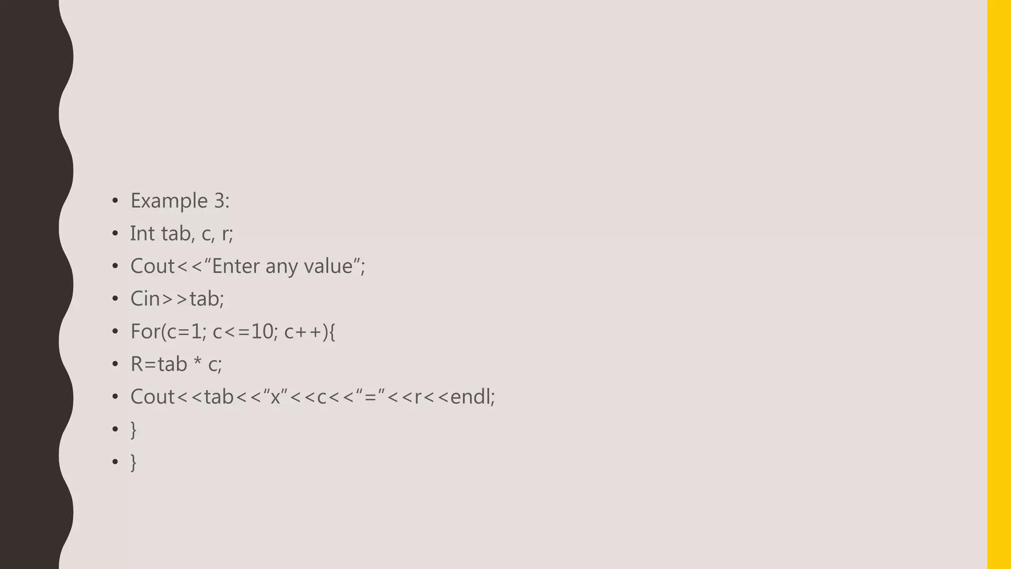• Example 3:
• Int tab, c, r;
• Cout<<“Enter any value”;
• Cin>>tab;
• For(c=1; c<=10; c++){
• R=tab * c;
• Cout<<tab<<“x”<<c<<“=”<<r<<endl;
• }
• }
 