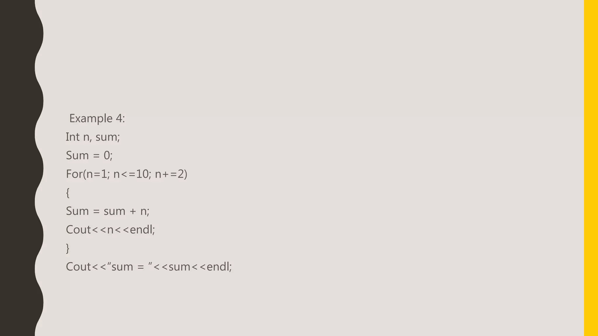 Example 4:
Int n, sum;
Sum = 0;
For(n=1; n<=10; n+=2)
{
Sum = sum + n;
Cout<<n<<endl;
}
Cout<<“sum = ”<<sum<<endl;
 