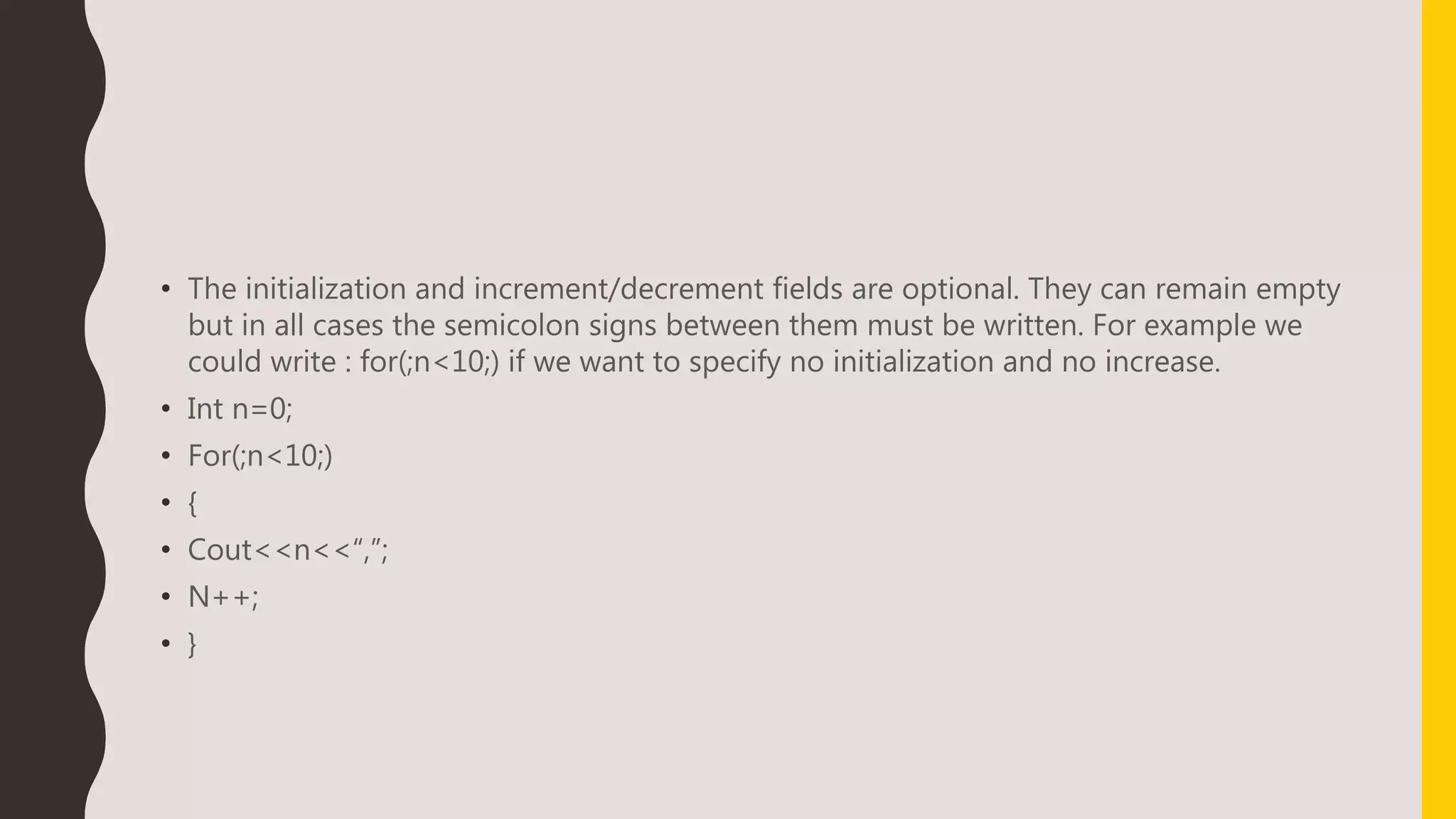 • The initialization and increment/decrement fields are optional. They can remain empty
but in all cases the semicolon signs between them must be written. For example we
could write : for(;n<10;) if we want to specify no initialization and no increase.
• Int n=0;
• For(;n<10;)
• {
• Cout<<n<<“,”;
• N++;
• }
 