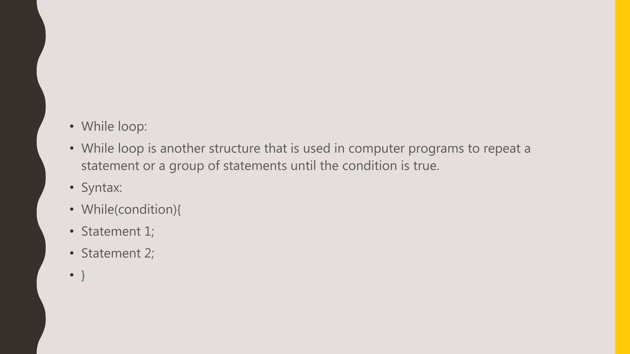 • While loop:
• While loop is another structure that is used in computer programs to repeat a
statement or a group of statements until the condition is true.
• Syntax:
• While(condition){
• Statement 1;
• Statement 2;
• }
 