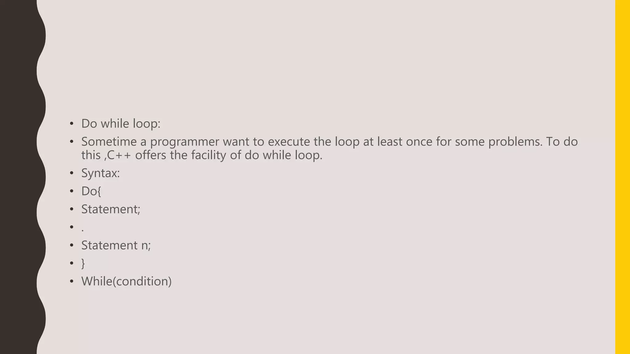 • Do while loop:
• Sometime a programmer want to execute the loop at least once for some problems. To do
this ,C++ offers the facility of do while loop.
• Syntax:
• Do{
• Statement;
• .
• Statement n;
• }
• While(condition)
 