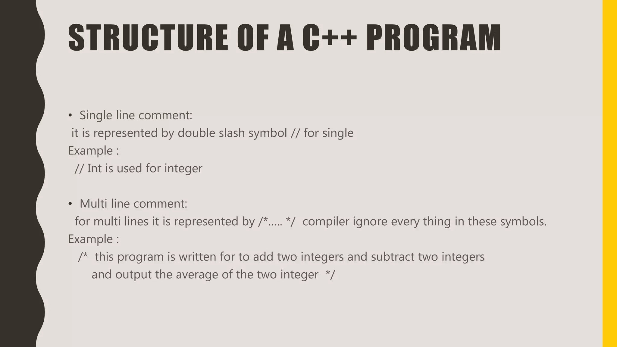 STRUCTURE OF A C++ PROGRAM
• Single line comment:
it is represented by double slash symbol // for single
Example :
// Int is used for integer
• Multi line comment:
for multi lines it is represented by /*….. */ compiler ignore every thing in these symbols.
Example :
/* this program is written for to add two integers and subtract two integers
and output the average of the two integer */
 