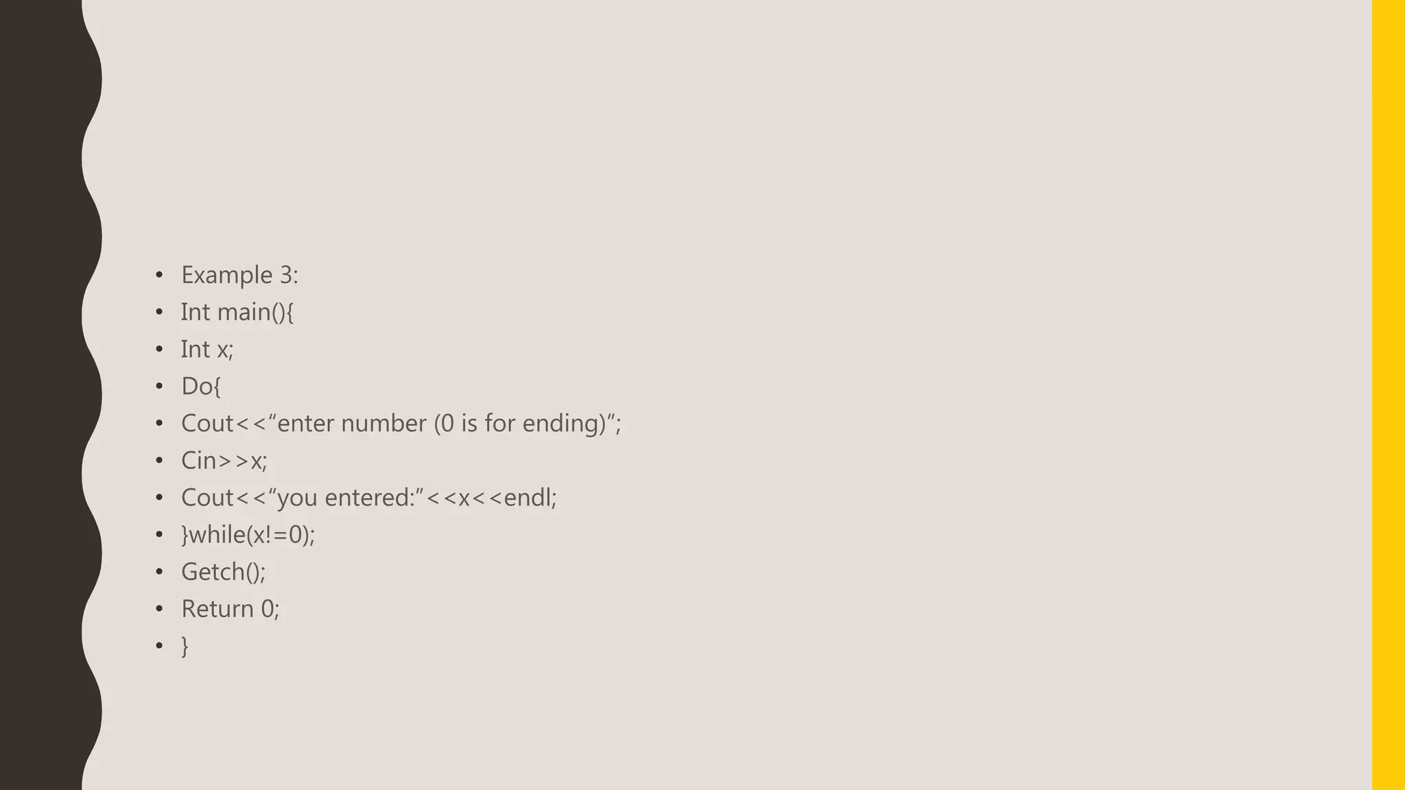 • Example 3:
• Int main(){
• Int x;
• Do{
• Cout<<“enter number (0 is for ending)”;
• Cin>>x;
• Cout<<“you entered:”<<x<<endl;
• }while(x!=0);
• Getch();
• Return 0;
• }
 