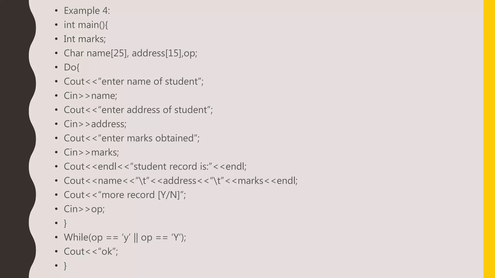 • Example 4:
• int main(){
• Int marks;
• Char name[25], address[15],op;
• Do{
• Cout<<“enter name of student”;
• Cin>>name;
• Cout<<“enter address of student”;
• Cin>>address;
• Cout<<“enter marks obtained”;
• Cin>>marks;
• Cout<<endl<<“student record is:”<<endl;
• Cout<<name<<“t”<<address<<“t”<<marks<<endl;
• Cout<<“more record [Y/N]”;
• Cin>>op;
• }
• While(op == ‘y’ || op == ‘Y’);
• Cout<<“ok”;
• }
 