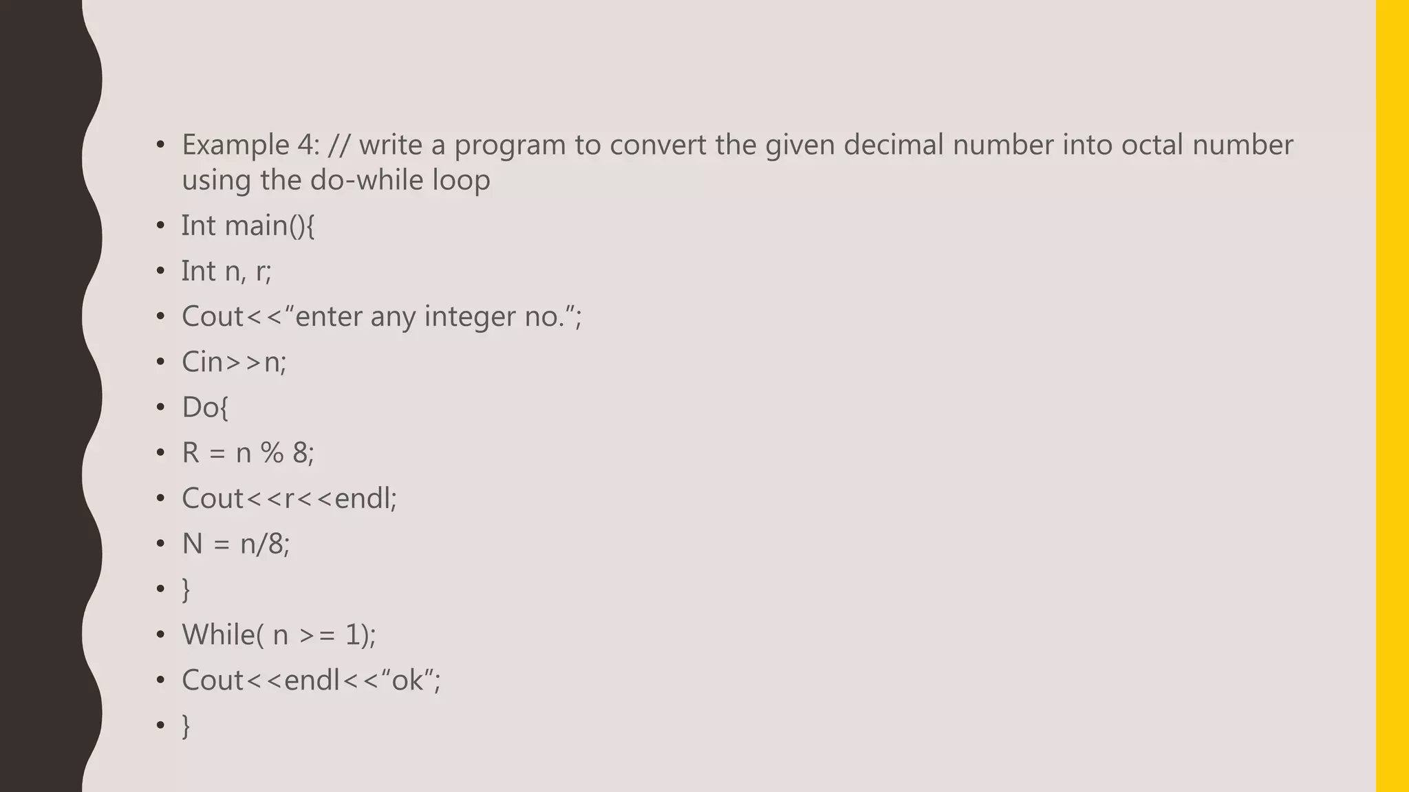 • Example 4: // write a program to convert the given decimal number into octal number
using the do-while loop
• Int main(){
• Int n, r;
• Cout<<“enter any integer no.”;
• Cin>>n;
• Do{
• R = n % 8;
• Cout<<r<<endl;
• N = n/8;
• }
• While( n >= 1);
• Cout<<endl<<“ok”;
• }
 