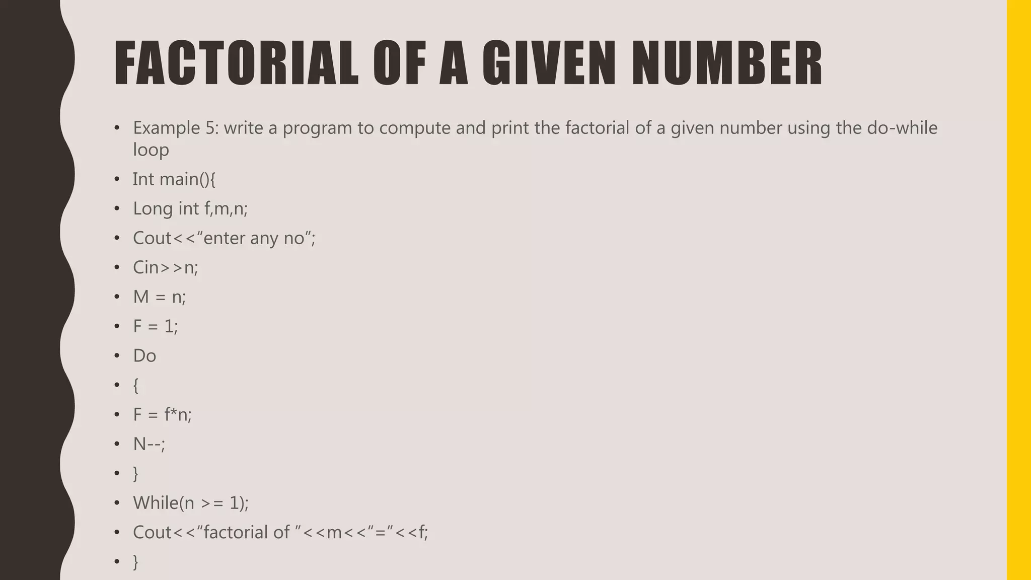 FACTORIAL OF A GIVEN NUMBER
• Example 5: write a program to compute and print the factorial of a given number using the do-while
loop
• Int main(){
• Long int f,m,n;
• Cout<<“enter any no”;
• Cin>>n;
• M = n;
• F = 1;
• Do
• {
• F = f*n;
• N--;
• }
• While(n >= 1);
• Cout<<“factorial of ”<<m<<“=”<<f;
• }
 