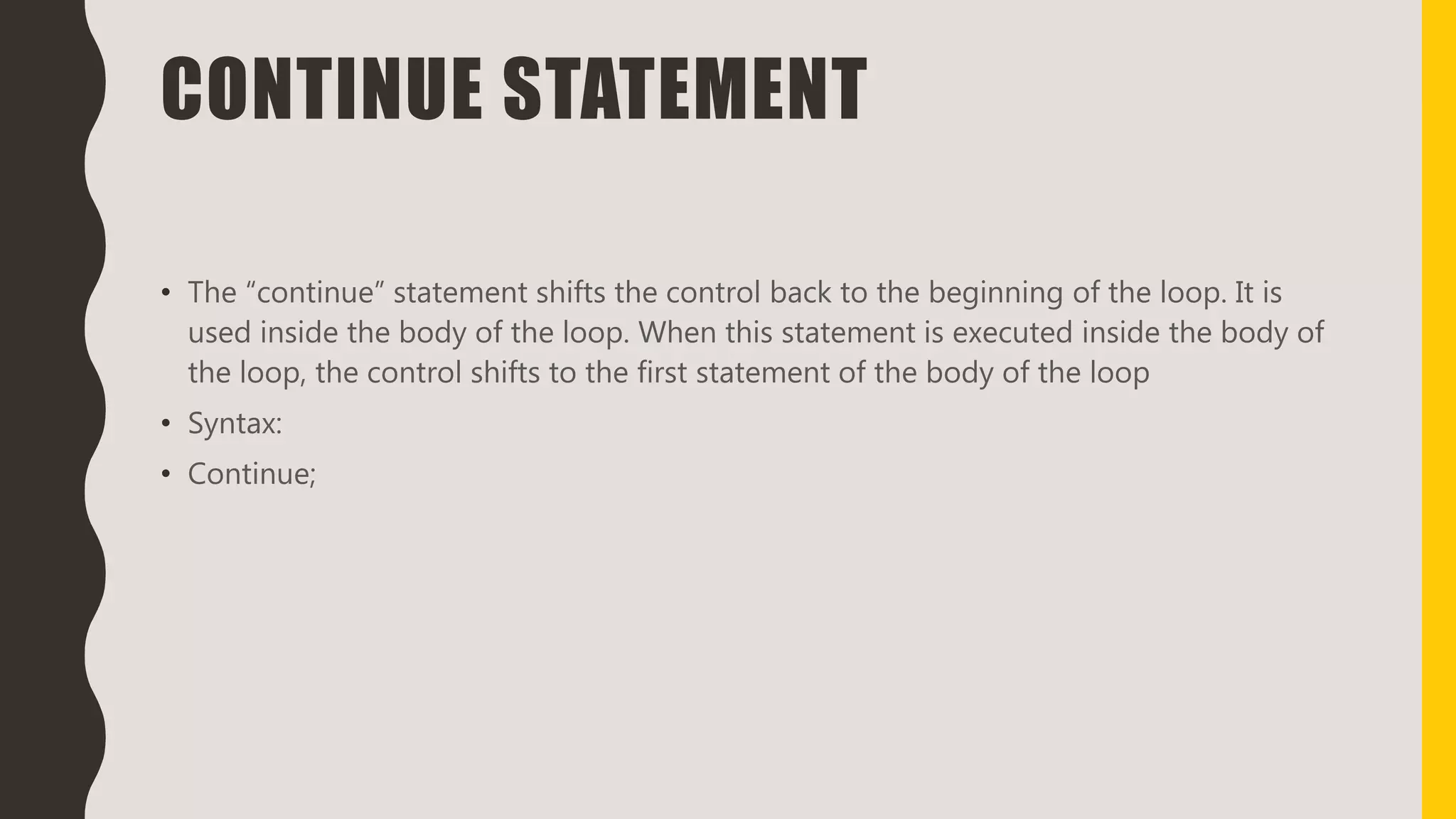 CONTINUE STATEMENT
• The “continue” statement shifts the control back to the beginning of the loop. It is
used inside the body of the loop. When this statement is executed inside the body of
the loop, the control shifts to the first statement of the body of the loop
• Syntax:
• Continue;
 