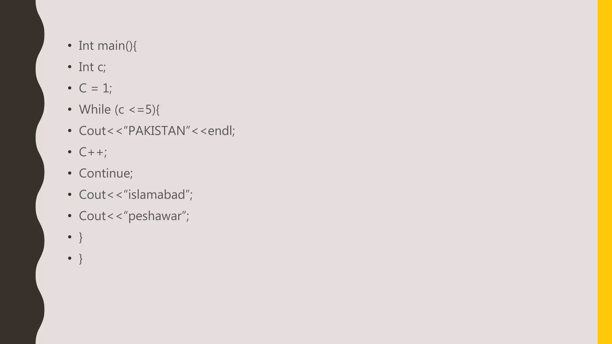 • Int main(){
• Int c;
• C = 1;
• While (c <=5){
• Cout<<“PAKISTAN”<<endl;
• C++;
• Continue;
• Cout<<“islamabad”;
• Cout<<“peshawar”;
• }
• }
 