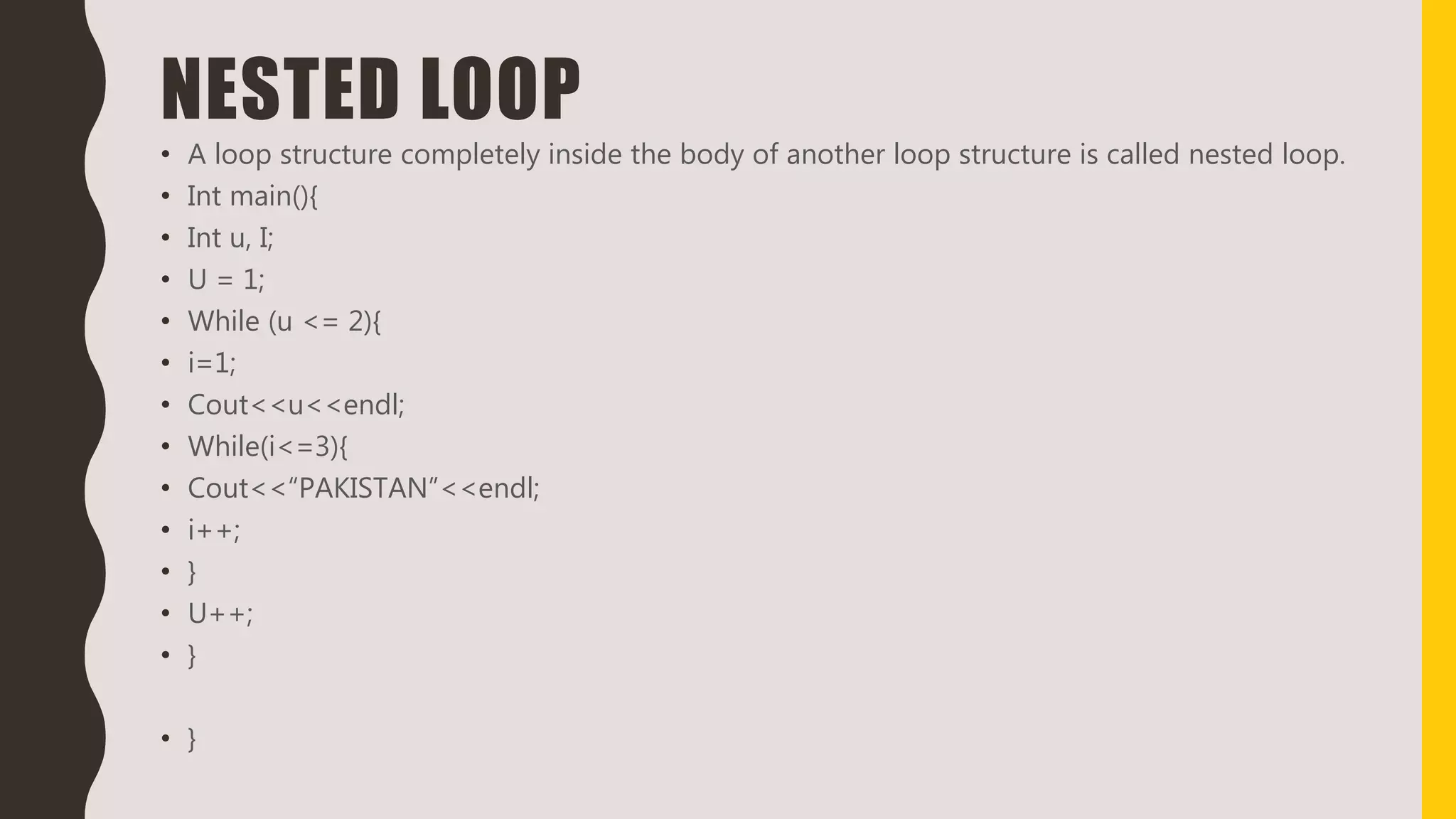 NESTED LOOP
• A loop structure completely inside the body of another loop structure is called nested loop.
• Int main(){
• Int u, I;
• U = 1;
• While (u <= 2){
• i=1;
• Cout<<u<<endl;
• While(i<=3){
• Cout<<“PAKISTAN”<<endl;
• i++;
• }
• U++;
• }
• }
 