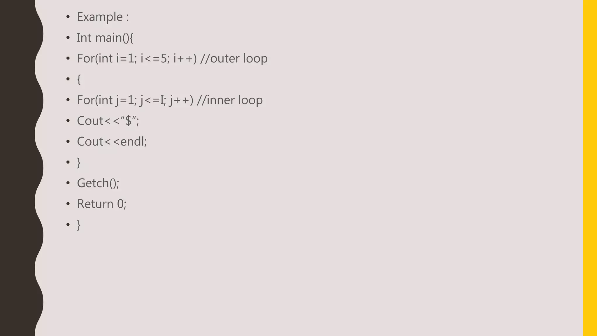 • Example :
• Int main(){
• For(int i=1; i<=5; i++) //outer loop
• {
• For(int j=1; j<=I; j++) //inner loop
• Cout<<“$”;
• Cout<<endl;
• }
• Getch();
• Return 0;
• }
 