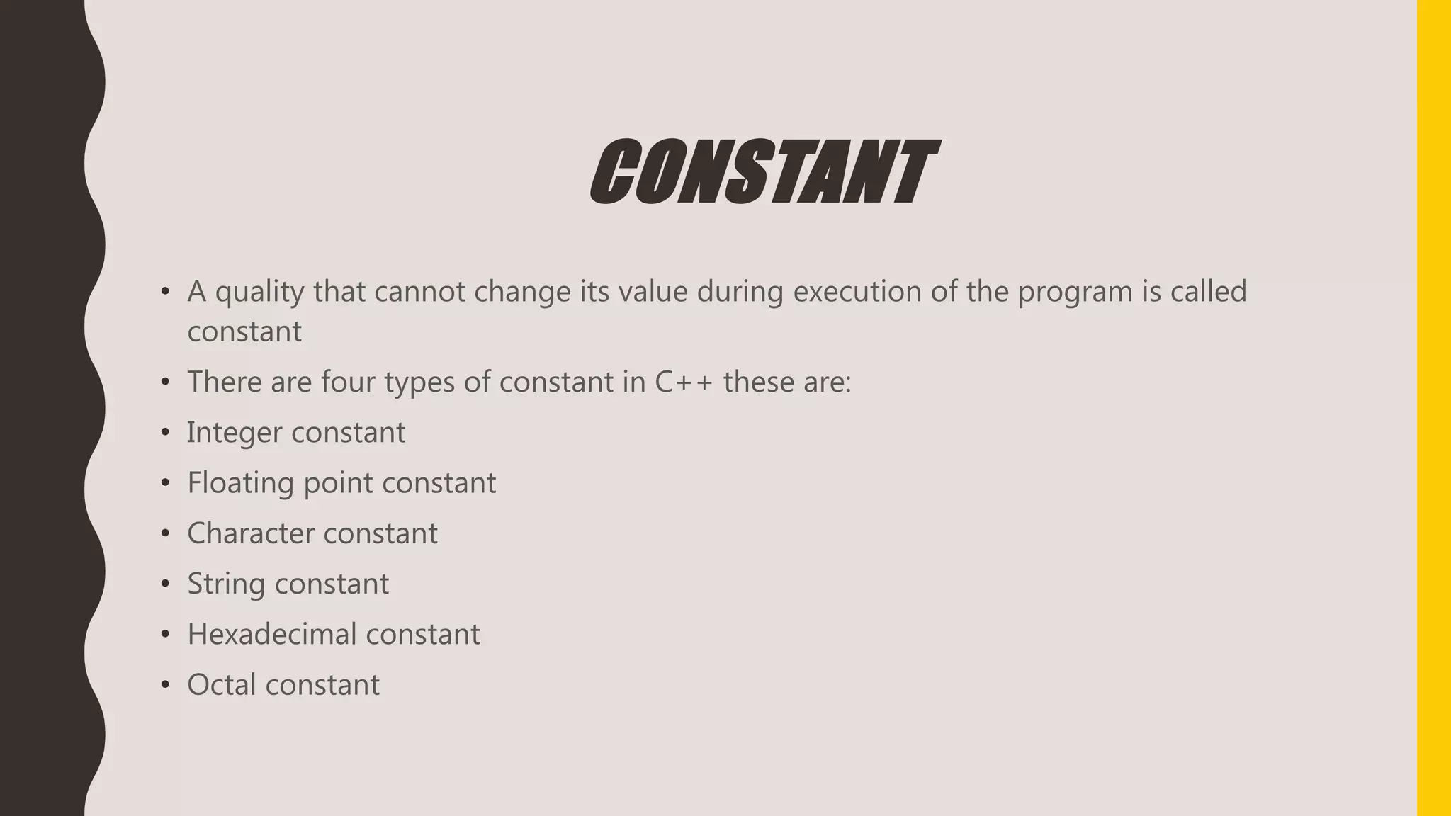 CONSTANT
• A quality that cannot change its value during execution of the program is called
constant
• There are four types of constant in C++ these are:
• Integer constant
• Floating point constant
• Character constant
• String constant
• Hexadecimal constant
• Octal constant
 