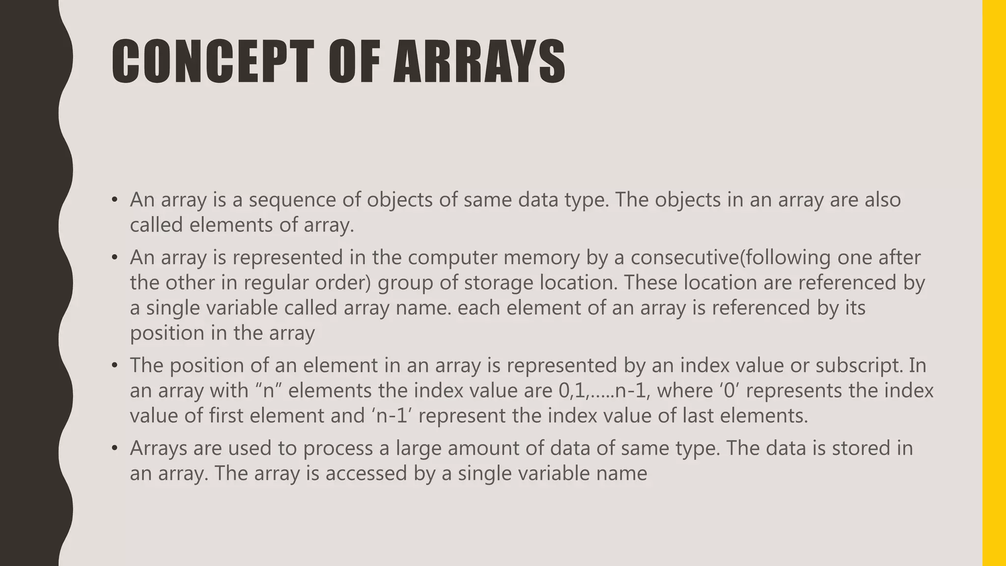 CONCEPT OF ARRAYS
• An array is a sequence of objects of same data type. The objects in an array are also
called elements of array.
• An array is represented in the computer memory by a consecutive(following one after
the other in regular order) group of storage location. These location are referenced by
a single variable called array name. each element of an array is referenced by its
position in the array
• The position of an element in an array is represented by an index value or subscript. In
an array with “n” elements the index value are 0,1,…..n-1, where ‘0’ represents the index
value of first element and ‘n-1’ represent the index value of last elements.
• Arrays are used to process a large amount of data of same type. The data is stored in
an array. The array is accessed by a single variable name
 